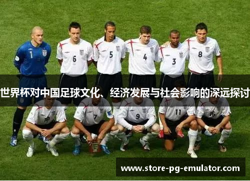 世界杯对中国足球文化、经济发展与社会影响的深远探讨 世界杯对中国足球文化、经济发展与社会影响的深远探讨