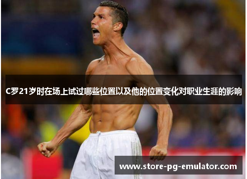 C罗21岁时在场上试过哪些位置以及他的位置变化对职业生涯的影响