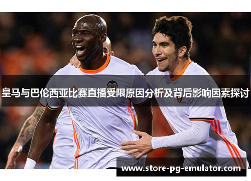 皇马与巴伦西亚比赛直播受限原因分析及背后影响因素探讨