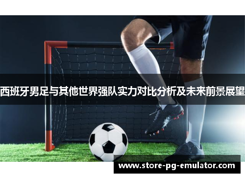 西班牙男足与其他世界强队实力对比分析及未来前景展望