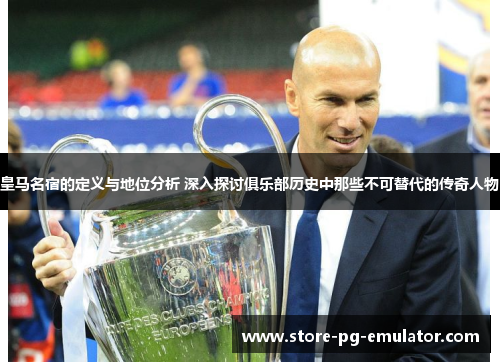 皇马名宿的定义与地位分析 深入探讨俱乐部历史中那些不可替代的传奇人物
