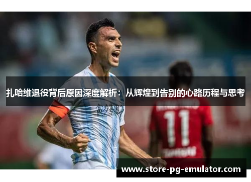 扎哈维退役背后原因深度解析：从辉煌到告别的心路历程与思考