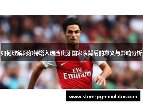 如何理解阿尔特塔入选西班牙国家队背后的意义与影响分析