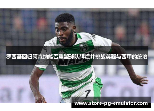 罗西基回归阿森纳能否重塑球队辉煌并挑战英超与西甲的统治