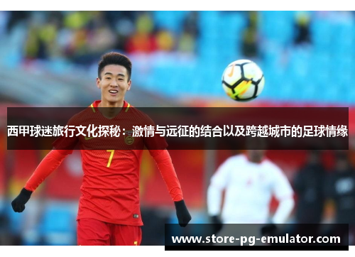 西甲球迷旅行文化探秘:激情与远征的结合以及跨越城市的足球情缘 西甲球迷旅行文化探秘:激情与远征的结合以及跨越城市的足球情缘
