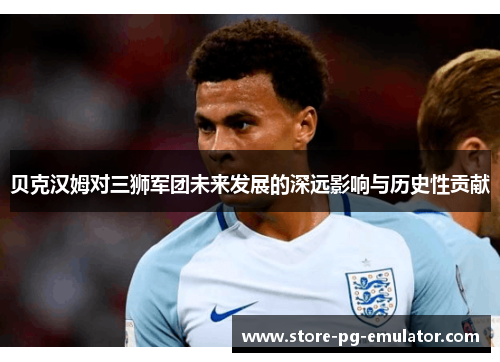 贝克汉姆对三狮军团未来发展的深远影响与历史性贡献