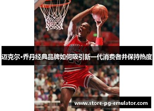 迈克尔·乔丹经典品牌如何吸引新一代消费者并保持热度