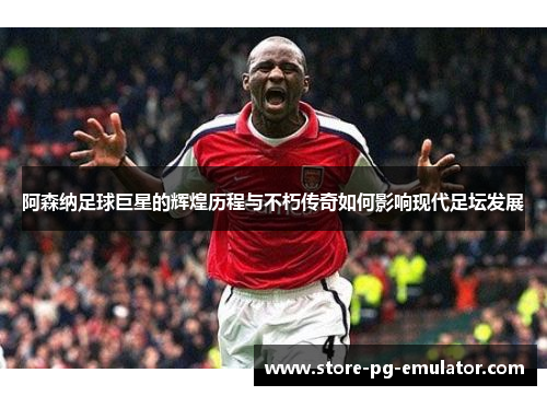 阿森纳足球巨星的辉煌历程与不朽传奇如何影响现代足坛发展