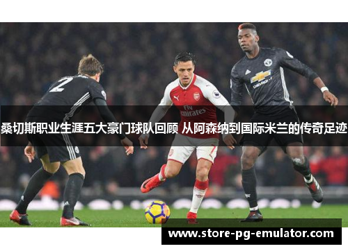 桑切斯职业生涯五大豪门球队回顾 从阿森纳到国际米兰的传奇足迹