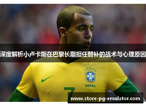 深度解析小卢卡斯在巴黎长期担任替补的战术与心理原因