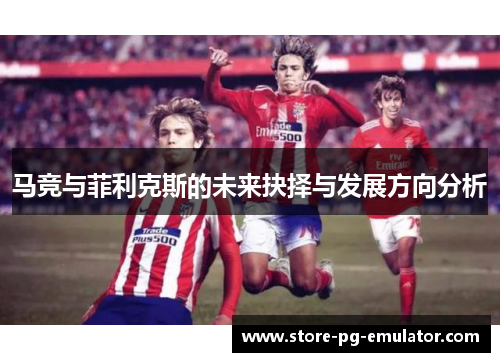 马竞与菲利克斯的未来抉择与发展方向分析