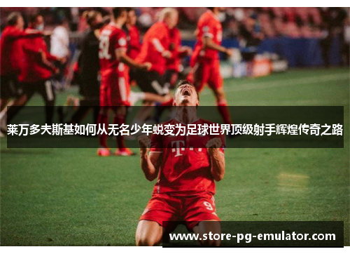 莱万多夫斯基如何从无名少年蜕变为足球世界顶级射手辉煌传奇之路