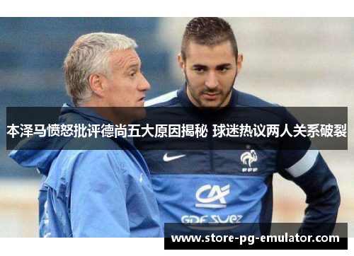 本泽马愤怒批评德尚五大原因揭秘 球迷热议两人关系破裂