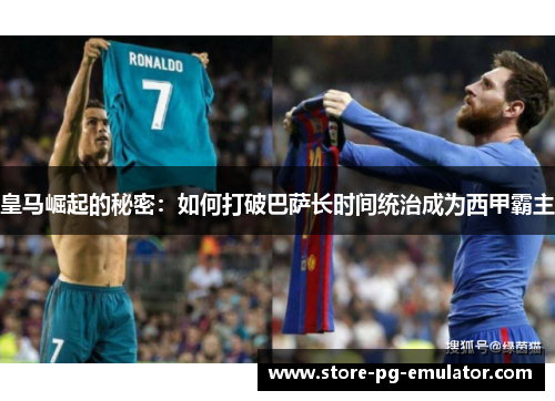 皇马崛起的秘密：如何打破巴萨长时间统治成为西甲霸主