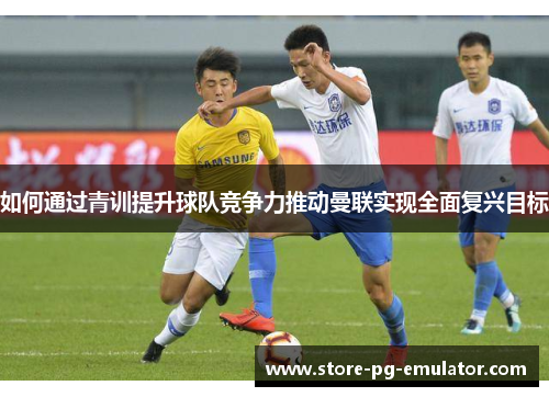 如何通过青训提升球队竞争力推动曼联实现全面复兴目标