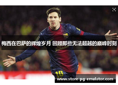 梅西在巴萨的辉煌岁月 回顾那些无法超越的巅峰时刻