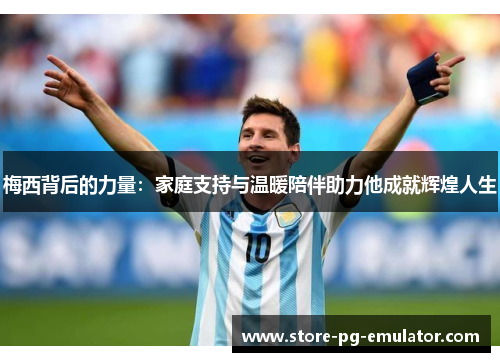 梅西背后的力量：家庭支持与温暖陪伴助力他成就辉煌人生