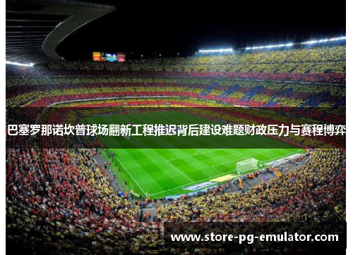 巴塞罗那诺坎普球场翻新工程推迟背后建设难题财政压力与赛程博弈