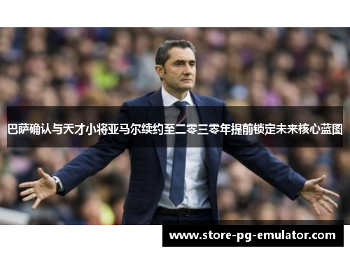巴萨确认与天才小将亚马尔续约至二零三零年提前锁定未来核心蓝图