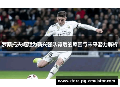 罗斯托夫崛起为新兴强队背后的原因与未来潜力解析